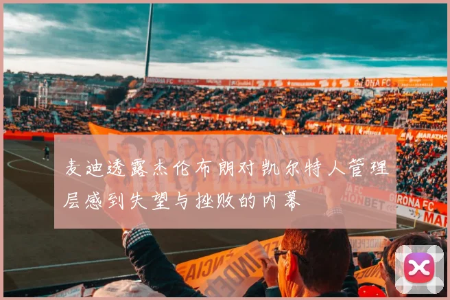 麦迪透露杰伦布朗对凯尔特人管理层感到失望与挫败的内幕