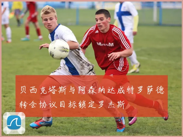 贝西克塔斯与阿森纳达成特罗萨德转会协议目标锁定罗杰斯