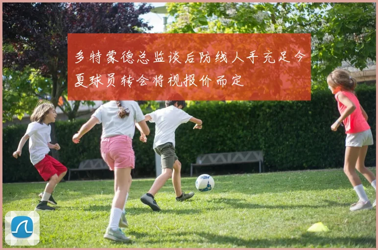 多特蒙德总监谈后防线人手充足今夏球员转会将视报价而定