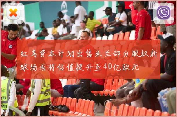 红鸟资本计划出售米兰部分股权新球场或将估值提升至40亿欧元