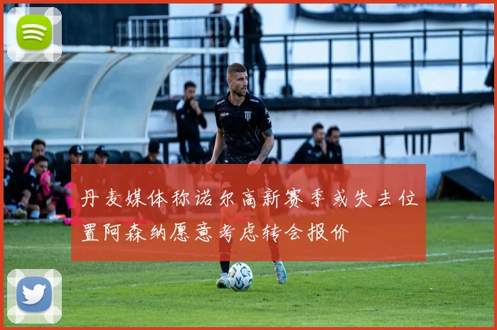丹麦媒体称诺尔高新赛季或失去位置阿森纳愿意考虑转会报价