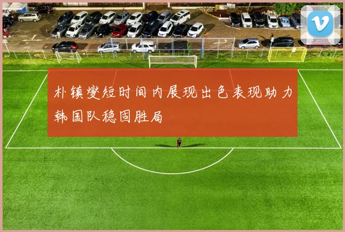 朴镇燮短时间内展现出色表现助力韩国队稳固胜局