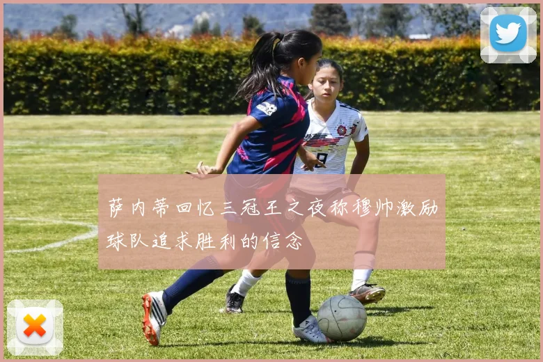 萨内蒂回忆三冠王之夜称穆帅激励球队追求胜利的信念