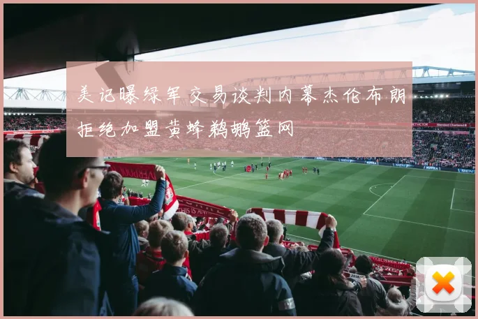 美记曝绿军交易谈判内幕杰伦布朗拒绝加盟黄蜂鹈鹕篮网