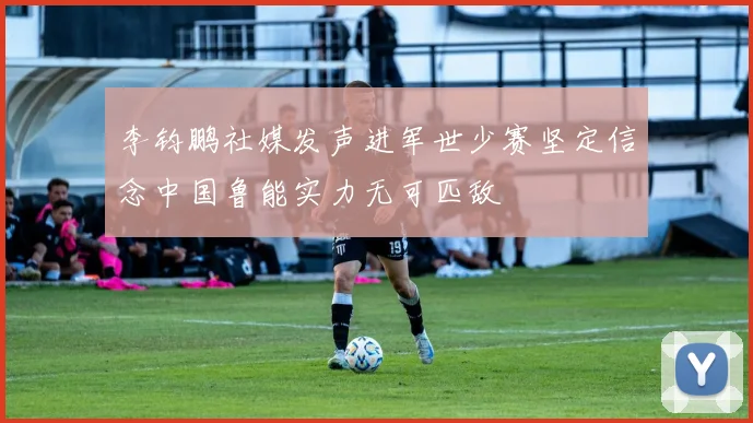 李钧鹏社媒发声进军世少赛坚定信念中国鲁能实力无可匹敌