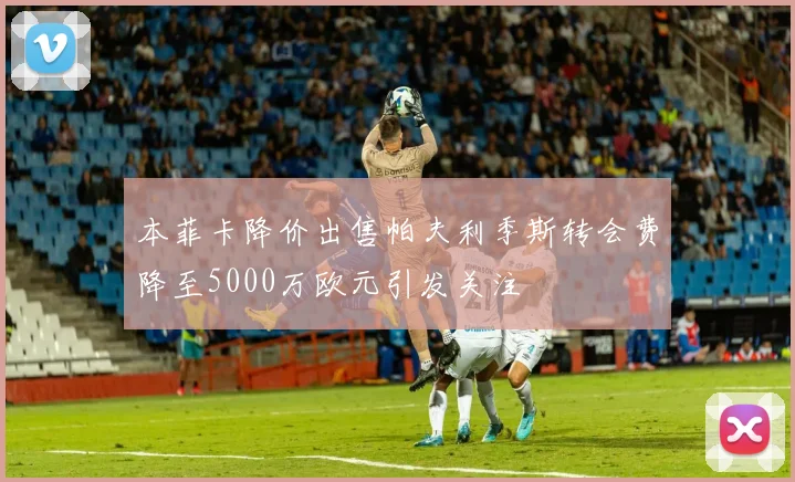 本菲卡降价出售帕夫利季斯转会费降至5000万欧元引发关注