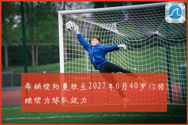 希顿续约曼联至2027年6月40岁门将继续为球队效力