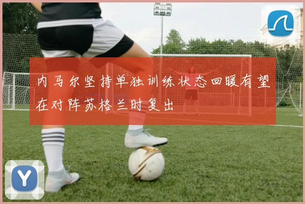 内马尔坚持单独训练状态回暖有望在对阵苏格兰时复出
