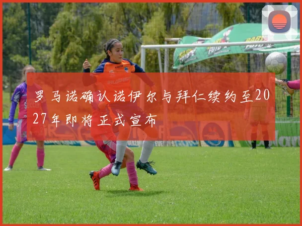 罗马诺确认诺伊尔与拜仁续约至2027年即将正式宣布