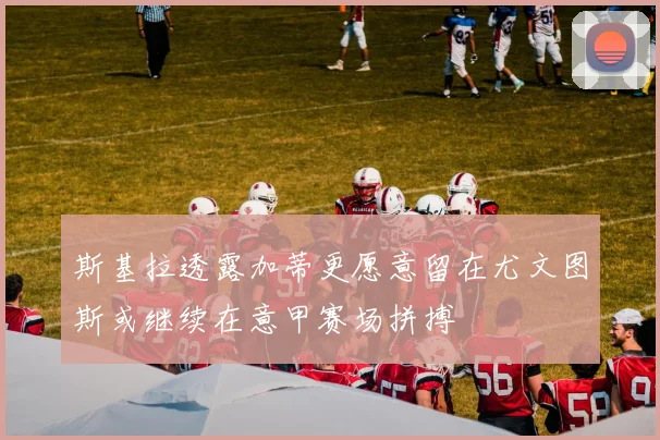 斯基拉透露加蒂更愿意留在尤文图斯或继续在意甲赛场拼搏