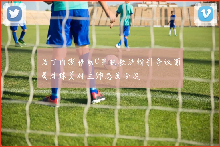 马丁内斯借助C罗执教沙特引争议葡萄牙球员对主帅态度冷淡