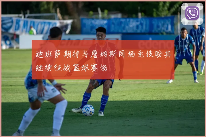 迪班萨期待与詹姆斯同场竞技盼其继续征战篮球赛场