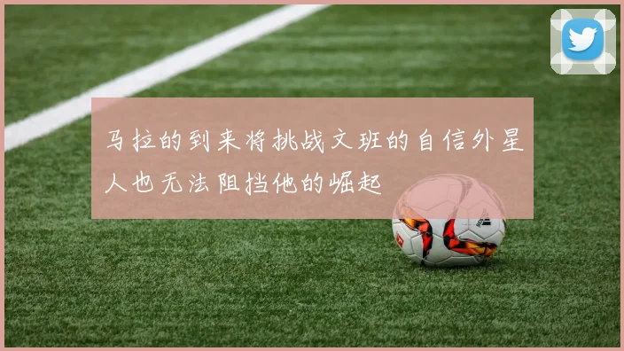 马拉的到来将挑战文班的自信外星人也无法阻挡他的崛起