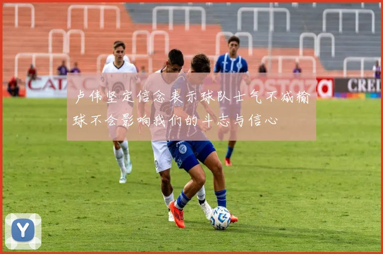 卢伟坚定信念表示球队士气不减输球不会影响我们的斗志与信心