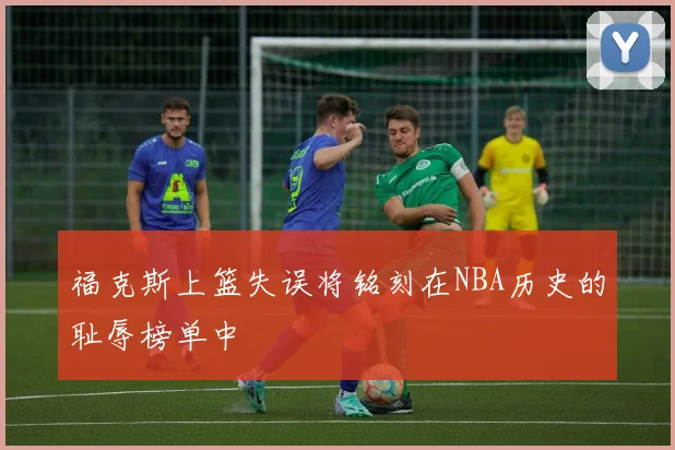 福克斯上篮失误将铭刻在NBA历史的耻辱榜单中