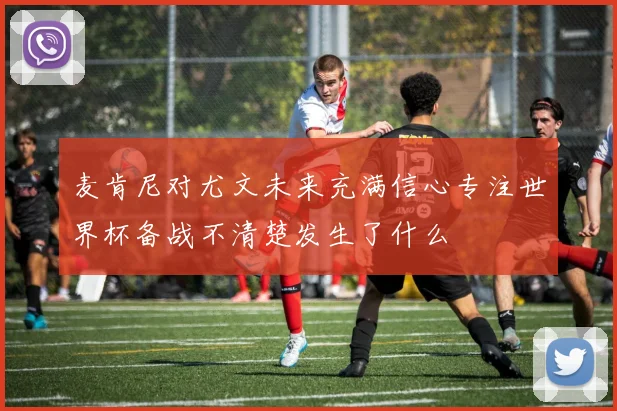 麦肯尼对尤文未来充满信心专注世界杯备战不清楚发生了什么