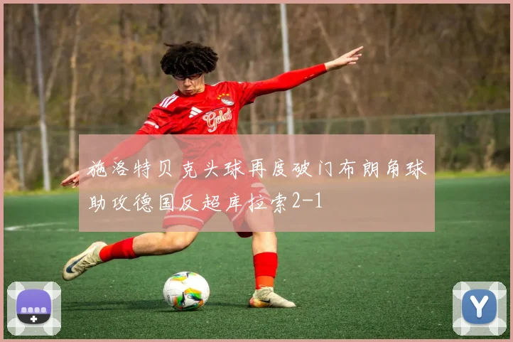 施洛特贝克头球再度破门布朗角球助攻德国反超库拉索2-1