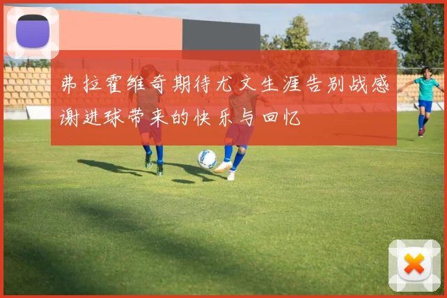 弗拉霍维奇期待尤文生涯告别战感谢进球带来的快乐与回忆
