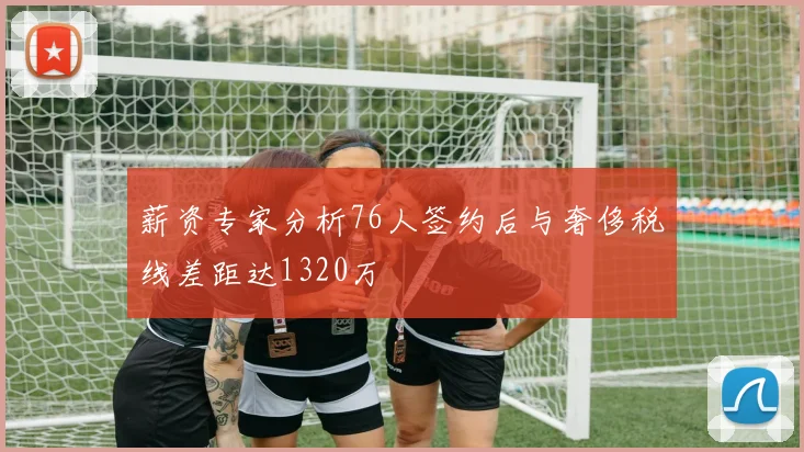 薪资专家分析76人签约后与奢侈税线差距达1320万