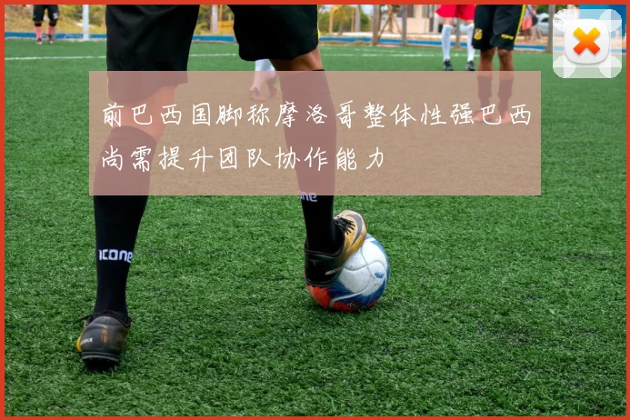 前巴西国脚称摩洛哥整体性强巴西尚需提升团队协作能力