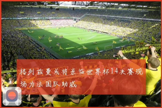 格列兹曼或将亲临世界杯14决赛现场为法国队助威